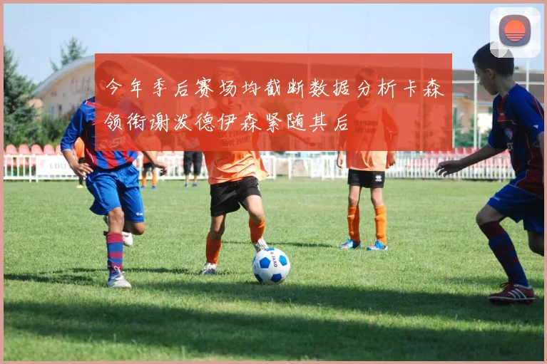 今年季后赛场均截断数据分析卡森领衔谢泼德伊森紧随其后