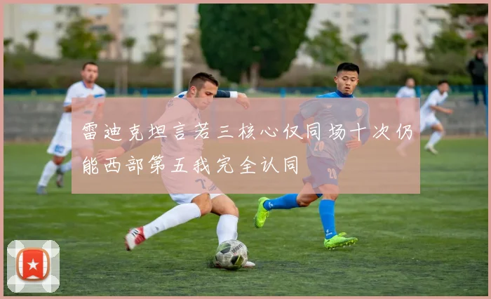 雷迪克坦言若三核心仅同场十次仍能西部第五我完全认同
