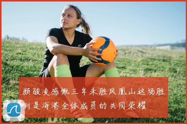 颜骏凌感慨三年未胜凤凰山这场胜利是海港全体成员的共同荣耀