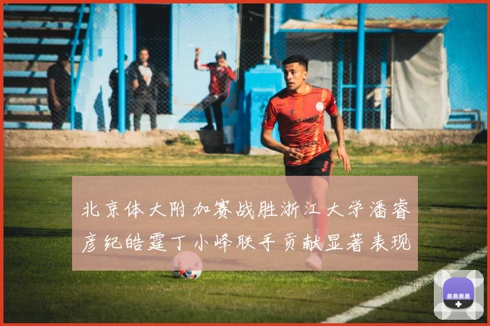 北京体大附加赛战胜浙江大学潘睿彦纪皓霆丁小峰联手贡献显著表现