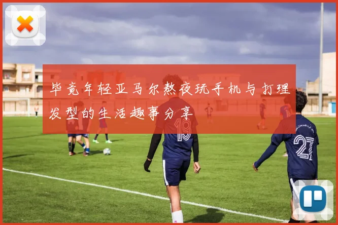 毕竟年轻亚马尔熬夜玩手机与打理发型的生活趣事分享