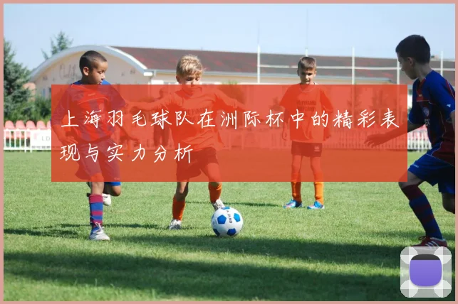 上海羽毛球队在洲际杯中的精彩表现与实力分析