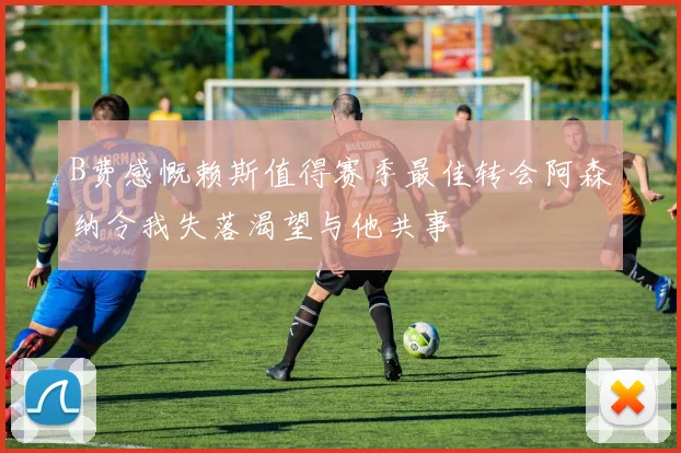 B费感慨赖斯值得赛季最佳转会阿森纳令我失落渴望与他共事
