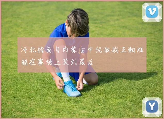 河北精英与内蒙古中优激战正酣谁能在赛场上笑到最后