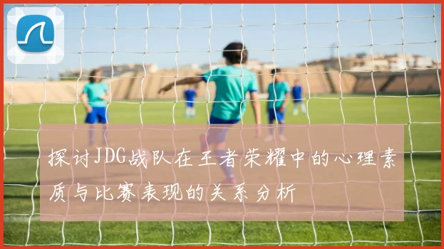 探讨JDG战队在王者荣耀中的心理素质与比赛表现的关系分析
